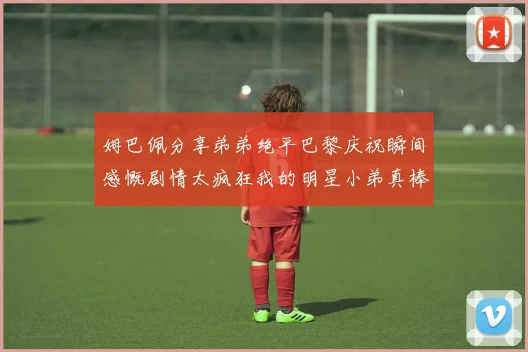 姆巴佩分享弟弟绝平巴黎庆祝瞬间感慨剧情太疯狂我的明星小弟真棒