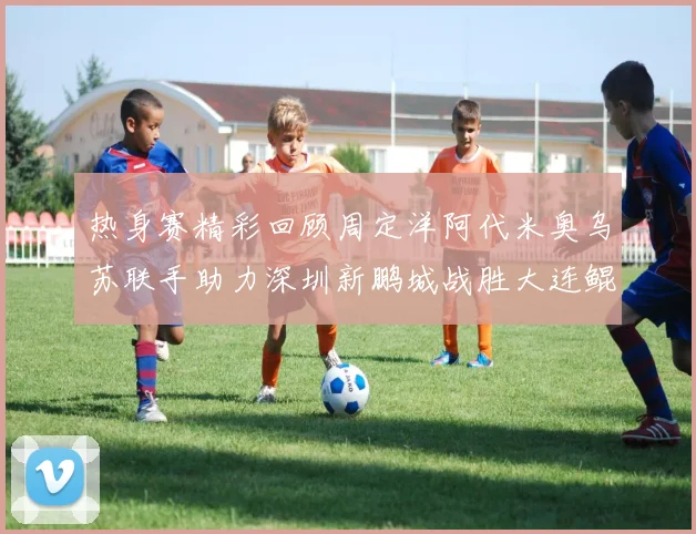 热身赛精彩回顾周定洋阿代米奥乌苏联手助力深圳新鹏城战胜大连鲲城