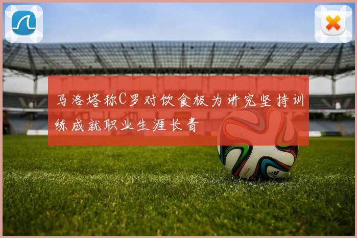 马洛塔称C罗对饮食极为讲究坚持训练成就职业生涯长青