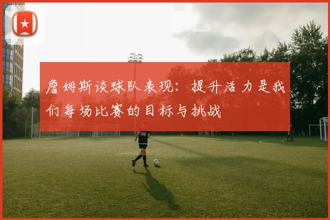 詹姆斯谈球队表现：提升活力是我们每场比赛的目标与挑战