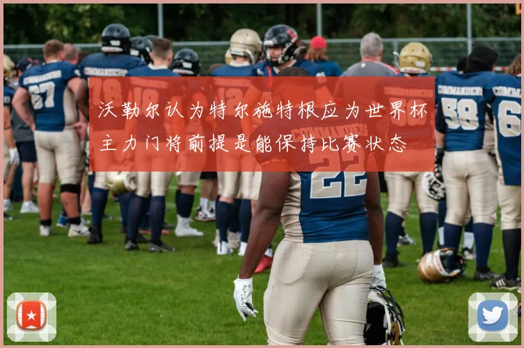 沃勒尔认为特尔施特根应为世界杯主力门将前提是能保持比赛状态