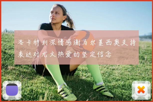 洛卡特利深情感谢马尔基西奥支持表达对尤文热爱的坚定信念