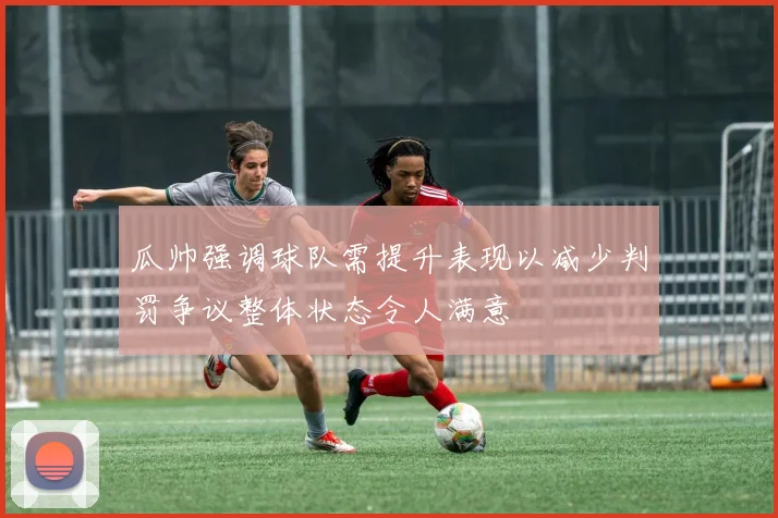 瓜帅强调球队需提升表现以减少判罚争议整体状态令人满意