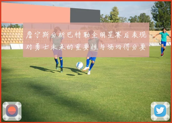詹宁斯分析巴特勒全明星赛后表现对勇士未来的重要性与场均得分要求