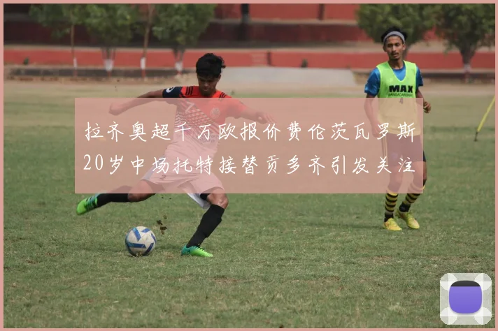 拉齐奥超千万欧报价费伦茨瓦罗斯20岁中场托特接替贡多齐引发关注