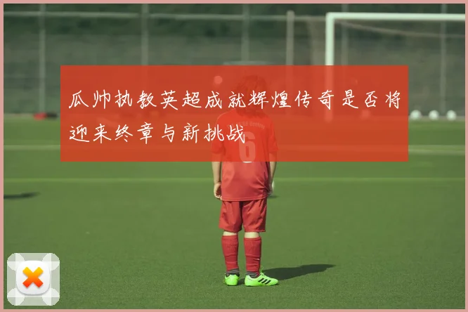 瓜帅执教英超成就辉煌传奇是否将迎来终章与新挑战