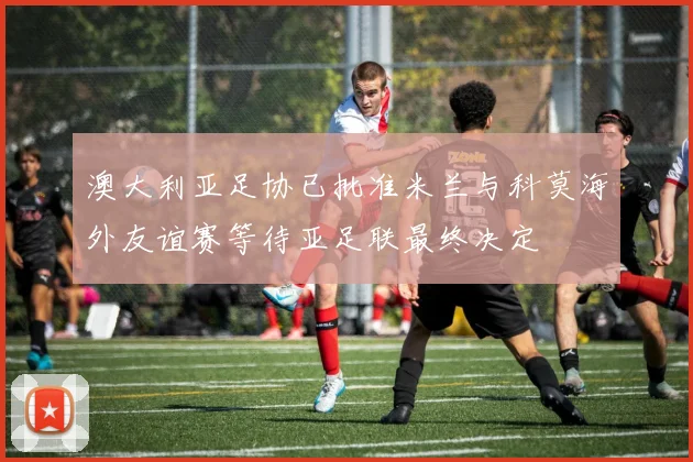 澳大利亚足协已批准米兰与科莫海外友谊赛等待亚足联最终决定