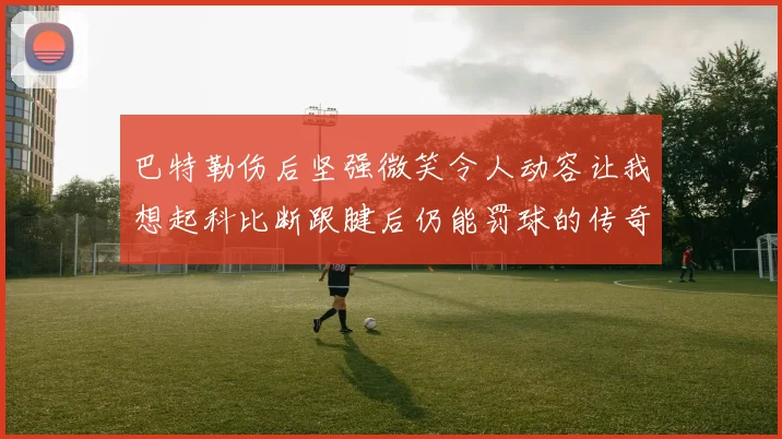 巴特勒伤后坚强微笑令人动容让我想起科比断跟腱后仍能罚球的传奇时刻