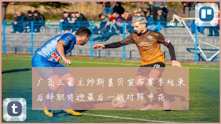 广岛三箭主帅斯基贝宣布赛季结束后辞职将迎最后一战对阵申花