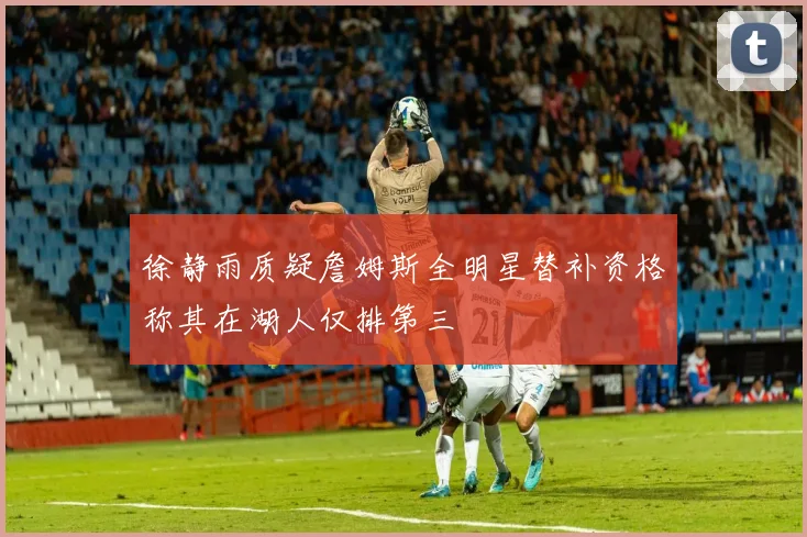 徐静雨质疑詹姆斯全明星替补资格称其在湖人仅排第三