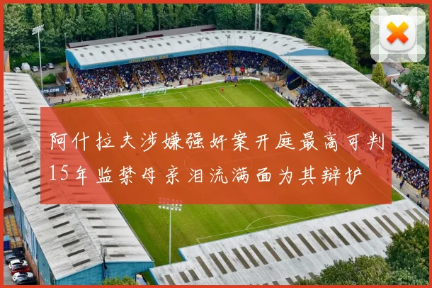 阿什拉夫涉嫌强奸案开庭最高可判15年监禁母亲泪流满面为其辩护