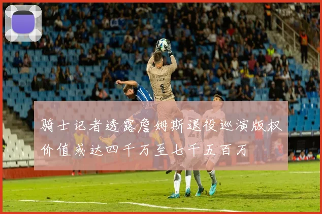 骑士记者透露詹姆斯退役巡演版权价值或达四千万至七千五百万