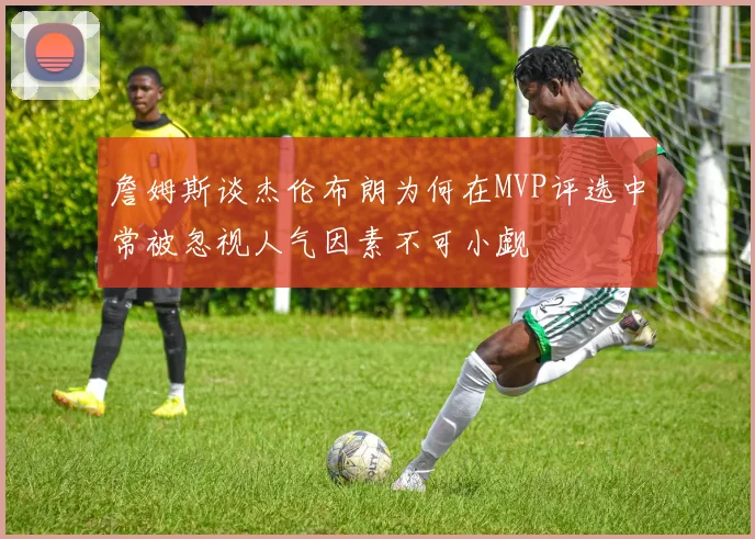 詹姆斯谈杰伦布朗为何在MVP评选中常被忽视人气因素不可小觑