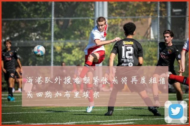 海港队外援名额紧张或将再度租借或回购加布里埃尔