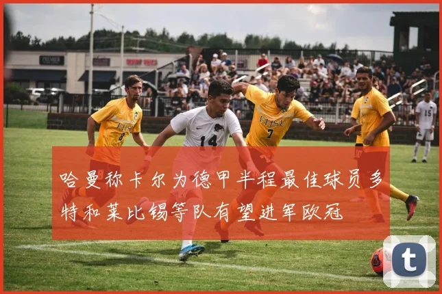 哈曼称卡尔为德甲半程最佳球员多特和莱比锡等队有望进军欧冠