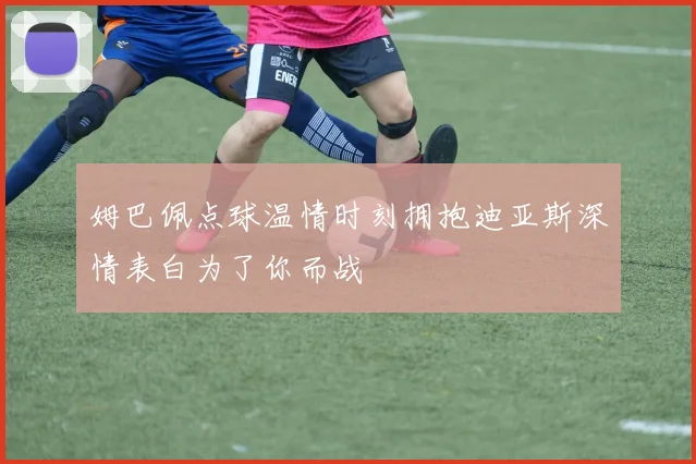 姆巴佩点球温情时刻拥抱迪亚斯深情表白为了你而战