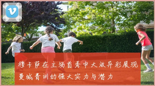 穆卡萨在主场首秀中大放异彩展现曼城青训的强大实力与潜力