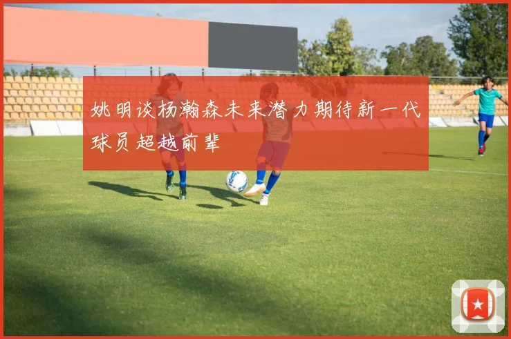 姚明谈杨瀚森未来潜力期待新一代球员超越前辈