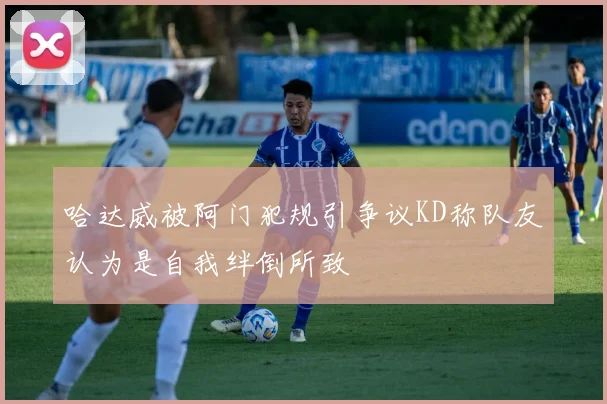 哈达威被阿门犯规引争议KD称队友认为是自我绊倒所致