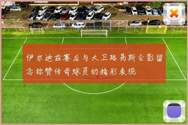伊尔迪兹赛后与大卫路易斯合影留念称赞传奇球员的精彩表现