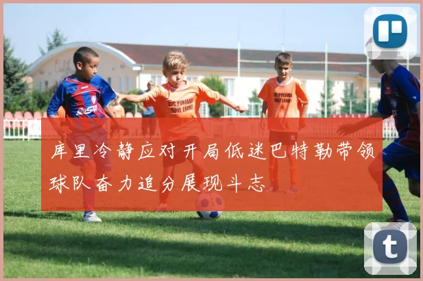 库里冷静应对开局低迷巴特勒带领球队奋力追分展现斗志