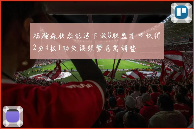 杨瀚森状态低迷下放G联盟首节仅得2分4板1助失误频繁急需调整