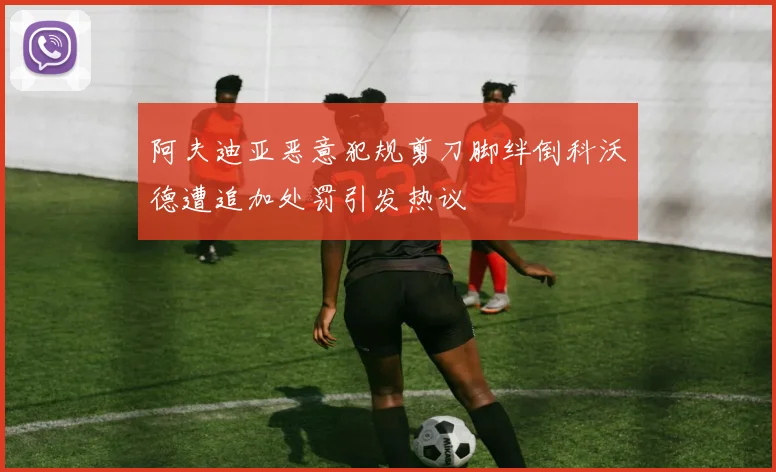 阿夫迪亚恶意犯规剪刀脚绊倒科沃德遭追加处罚引发热议