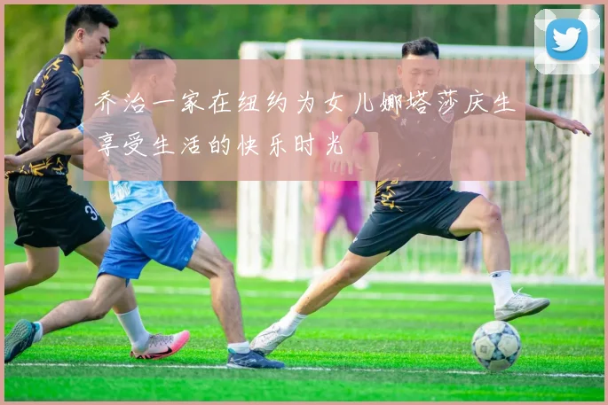 乔治一家在纽约为女儿娜塔莎庆生享受生活的快乐时光