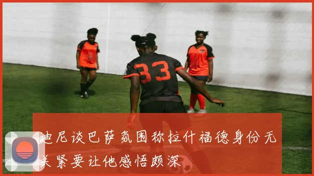 迪尼谈巴萨氛围称拉什福德身份无关紧要让他感悟颇深